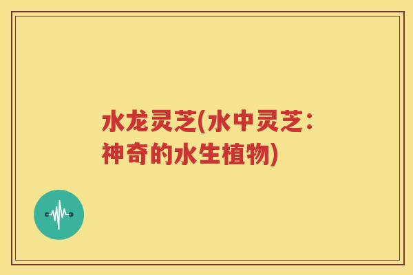水龙灵芝(水中灵芝：神奇的水生植物)