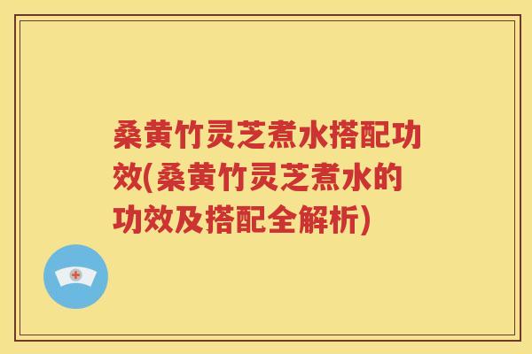 桑黄竹灵芝煮水搭配功效(桑黄竹灵芝煮水的功效及搭配全解析)