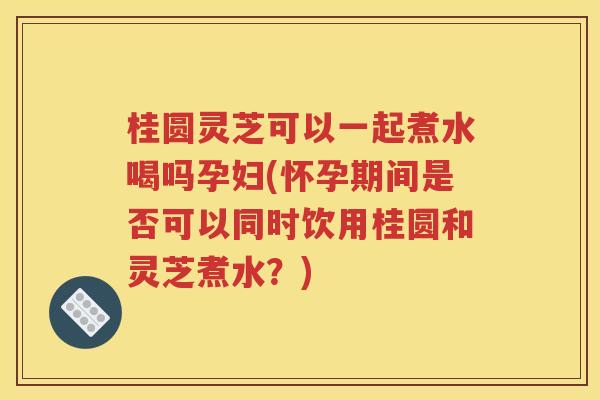 桂圆灵芝可以一起煮水喝吗孕妇(怀孕期间是否可以同时饮用桂圆和灵芝煮水？)