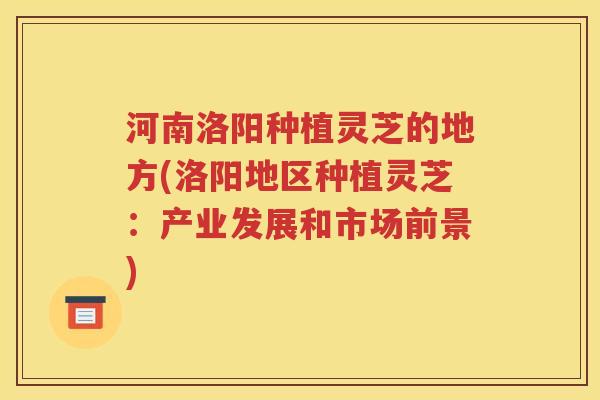 河南洛阳种植灵芝的地方(洛阳地区种植灵芝：产业发展和市场前景)