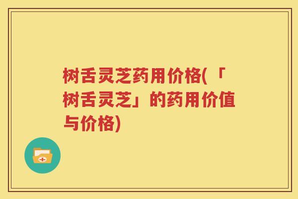 树舌灵芝药用价格(「树舌灵芝」的药用价值与价格)