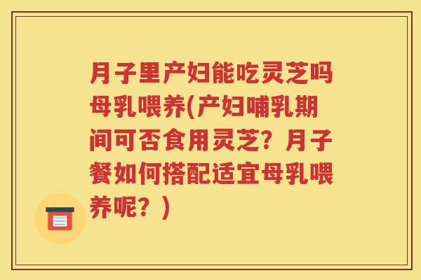 月子里产妇能吃灵芝吗母乳喂养(产妇哺乳期间可否食用灵芝？月子餐如何搭配适宜母乳喂养呢？)