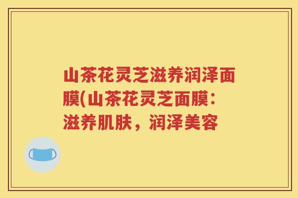 山茶花灵芝滋养润泽面膜(山茶花灵芝面膜：滋养肌肤，润泽美容