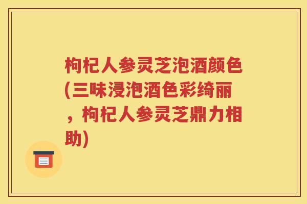 枸杞人参灵芝泡酒颜色(三味浸泡酒色彩绮丽，枸杞人参灵芝鼎力相助)
