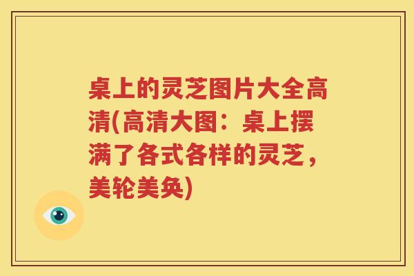 桌上的灵芝图片大全高清(高清大图：桌上摆满了各式各样的灵芝，美轮美奂)