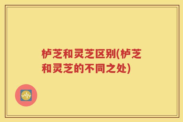 栌芝和灵芝区别(栌芝和灵芝的不同之处)