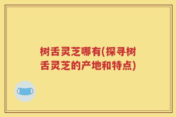树舌灵芝哪有(探寻树舌灵芝的产地和特点)