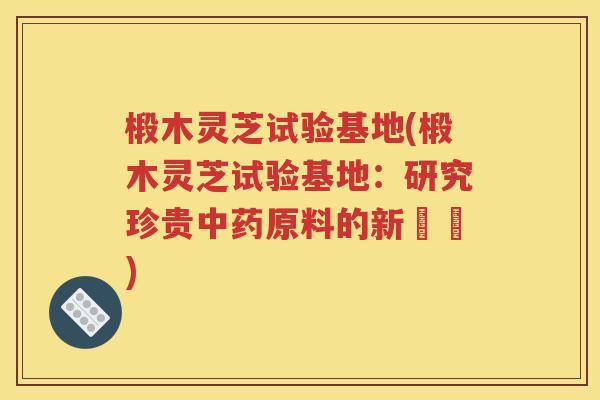 椴木灵芝试验基地(椴木灵芝试验基地：研究珍贵中药原料的新據點)
