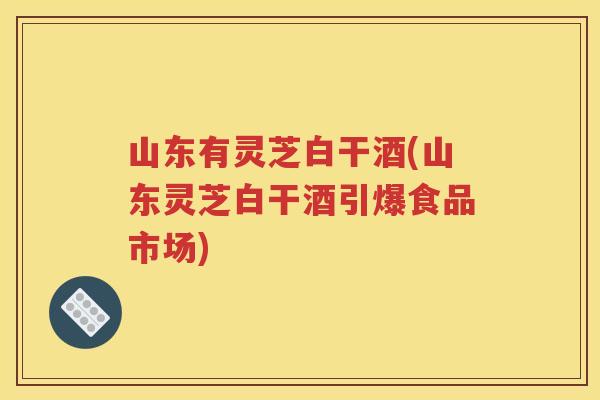 山东有灵芝白干酒(山东灵芝白干酒引爆食品市场)