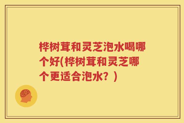 桦树茸和灵芝泡水喝哪个好(桦树茸和灵芝哪个更适合泡水？)
