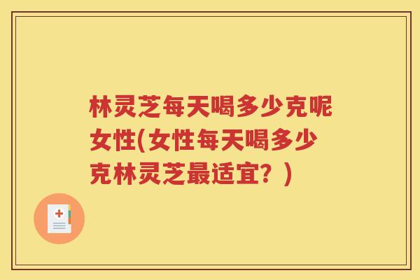 林灵芝每天喝多少克呢女性(女性每天喝多少克林灵芝最适宜？)
