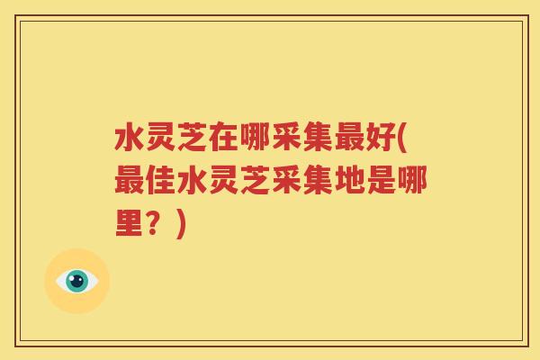 水灵芝在哪采集最好(最佳水灵芝采集地是哪里？)