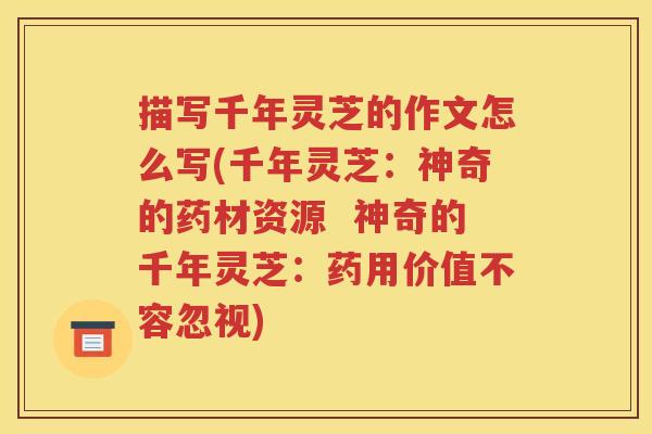 描写千年灵芝的作文怎么写(千年灵芝：神奇的药材资源  神奇的千年灵芝：药用价值不容忽视)