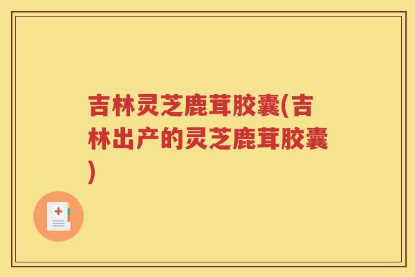 吉林灵芝鹿茸胶囊(吉林出产的灵芝鹿茸胶囊)