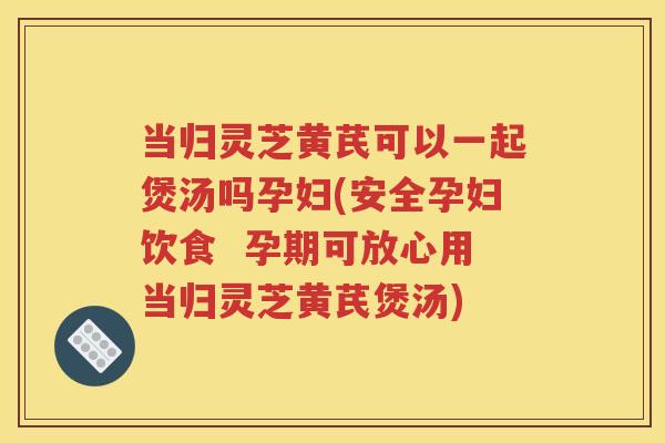 当归灵芝黄芪可以一起煲汤吗孕妇(安全孕妇饮食  孕期可放心用当归灵芝黄芪煲汤)