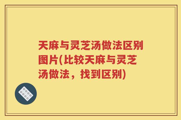天麻与灵芝汤做法区别图片(比较天麻与灵芝汤做法，找到区别)