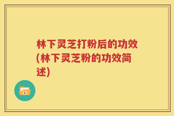 林下灵芝打粉后的功效(林下灵芝粉的功效简述)