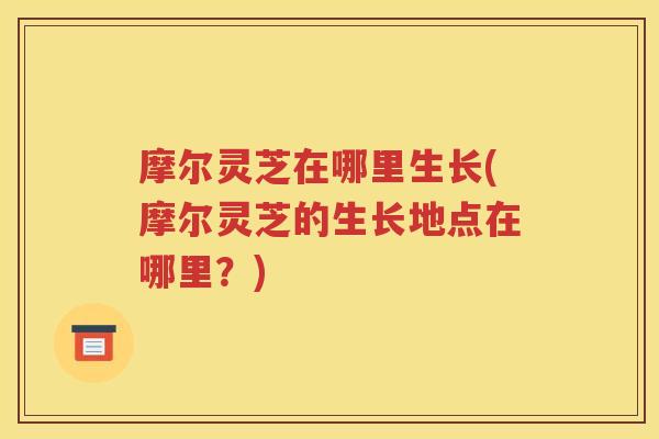 摩尔灵芝在哪里生长(摩尔灵芝的生长地点在哪里？)