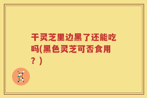 干灵芝里边黑了还能吃吗(黑色灵芝可否食用？)