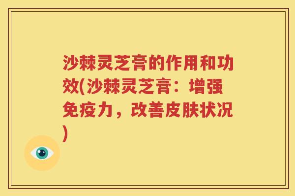 沙棘灵芝膏的作用和功效(沙棘灵芝膏：增强免疫力，改善皮肤状况)