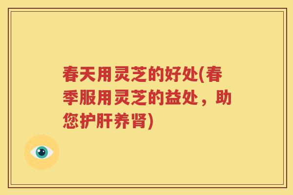 春天用灵芝的好处(春季服用灵芝的益处，助您护肝养肾)
