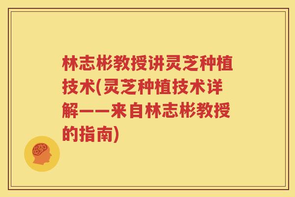 林志彬教授讲灵芝种植技术(灵芝种植技术详解——来自林志彬教授的指南)