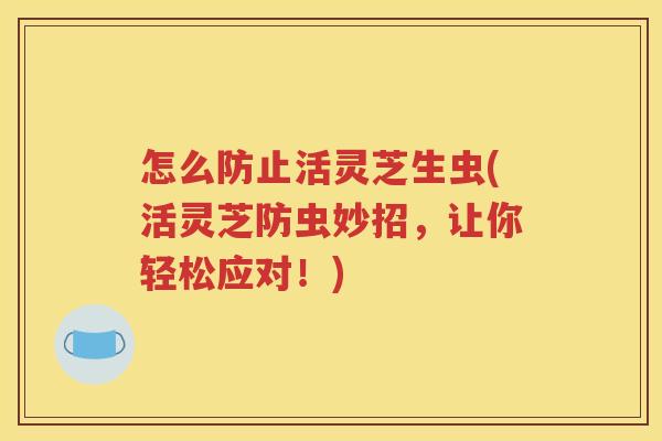怎么防止活灵芝生虫(活灵芝防虫妙招，让你轻松应对！)