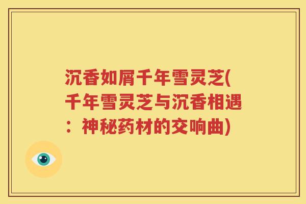 沉香如屑千年雪灵芝(千年雪灵芝与沉香相遇：神秘药材的交响曲)