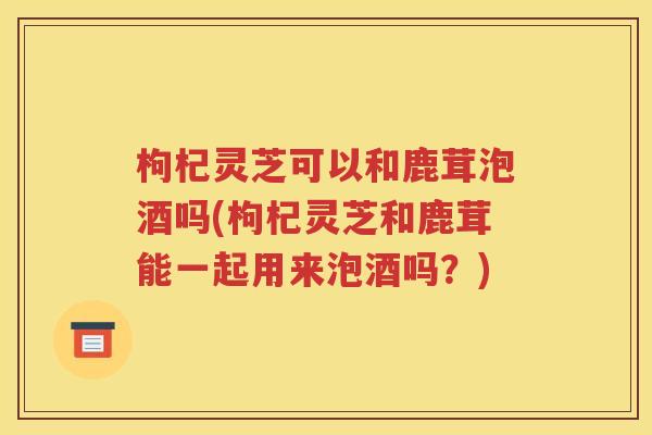 枸杞灵芝可以和鹿茸泡酒吗(枸杞灵芝和鹿茸能一起用来泡酒吗？)
