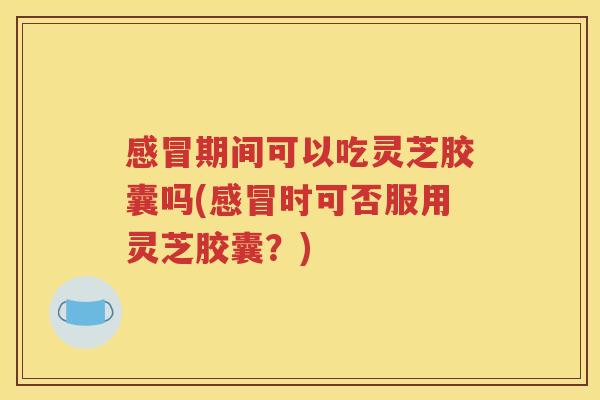 感冒期间可以吃灵芝胶囊吗(感冒时可否服用灵芝胶囊？)