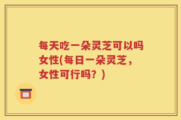 每天吃一朵灵芝可以吗女性(每日一朵灵芝，女性可行吗？)