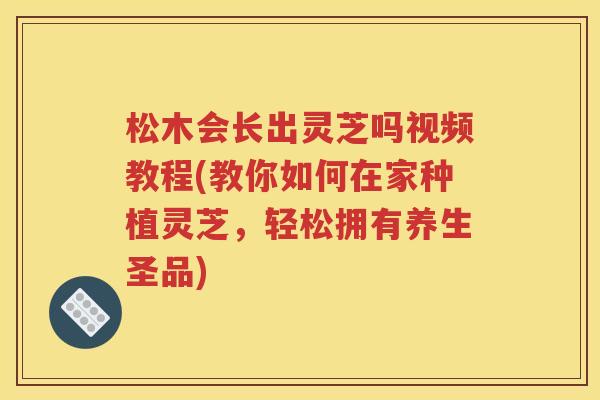 松木会长出灵芝吗视频教程(教你如何在家种植灵芝，轻松拥有养生圣品)