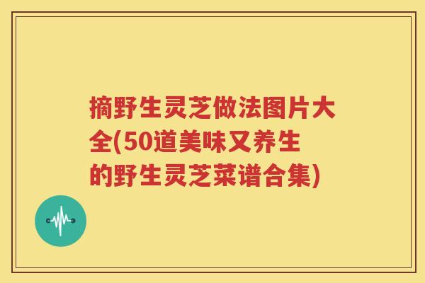 摘野生灵芝做法图片大全(50道美味又养生的野生灵芝菜谱合集)