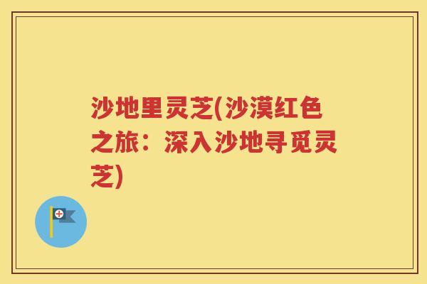 沙地里灵芝(沙漠红色之旅：深入沙地寻觅灵芝)