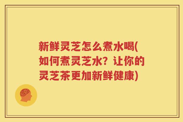 新鲜灵芝怎么煮水喝(如何煮灵芝水？让你的灵芝茶更加新鲜健康)