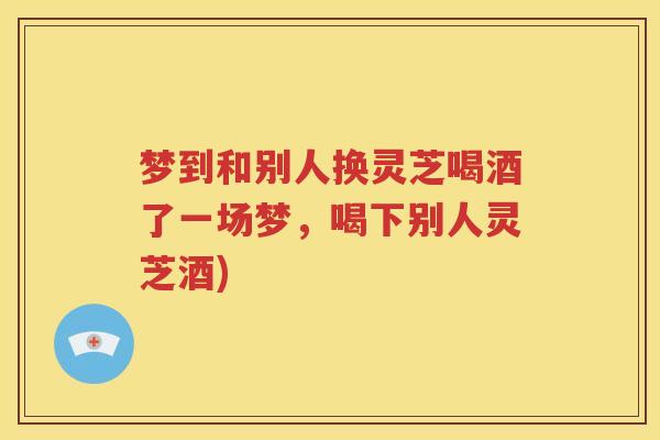 梦到和别人换灵芝喝酒了一场梦，喝下别人灵芝酒)