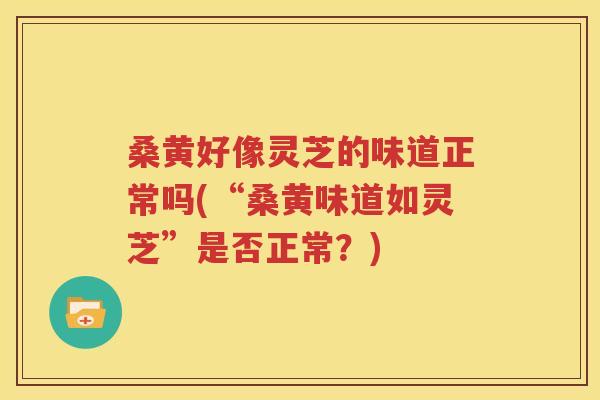 桑黄好像灵芝的味道正常吗(“桑黄味道如灵芝”是否正常？)
