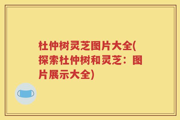 杜仲树灵芝图片大全(探索杜仲树和灵芝：图片展示大全)