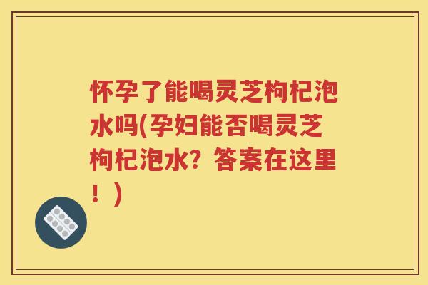怀孕了能喝灵芝枸杞泡水吗(孕妇能否喝灵芝枸杞泡水？答案在这里！)