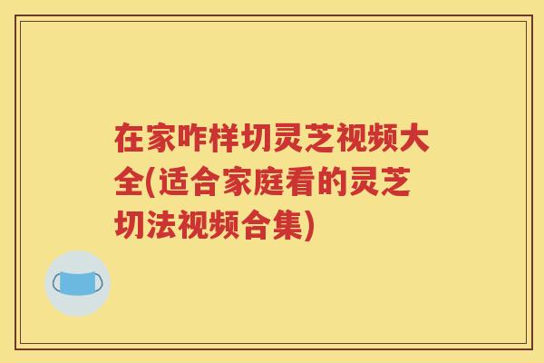 在家咋样切灵芝视频大全(适合家庭看的灵芝切法视频合集)