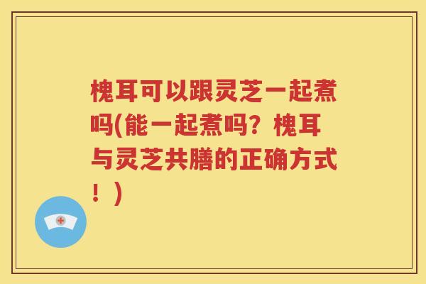 槐耳可以跟灵芝一起煮吗(能一起煮吗？槐耳与灵芝共膳的正确方式！)