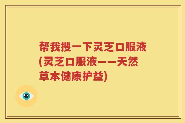 帮我搜一下灵芝口服液(灵芝口服液——天然草本健康护益)
