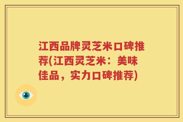 江西品牌灵芝米口碑推荐(江西灵芝米：美味佳品，实力口碑推荐)