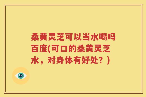 桑黄灵芝可以当水喝吗百度(可口的桑黄灵芝水，对身体有好处？)