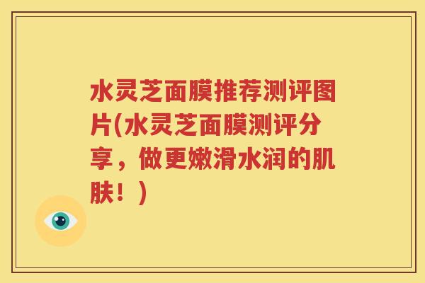 水灵芝面膜推荐测评图片(水灵芝面膜测评分享，做更嫩滑水润的肌肤！)