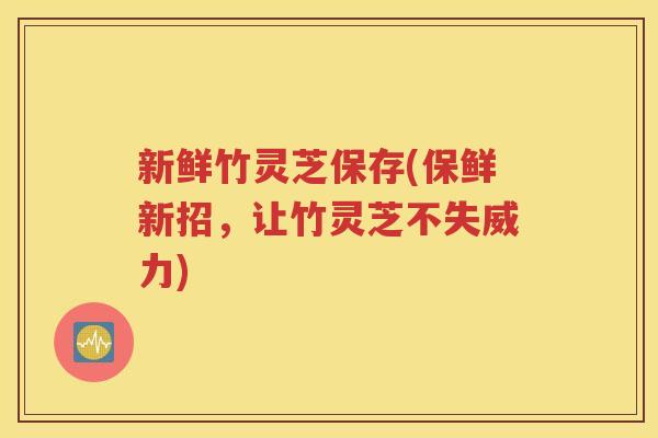 新鲜竹灵芝保存(保鲜新招，让竹灵芝不失威力)