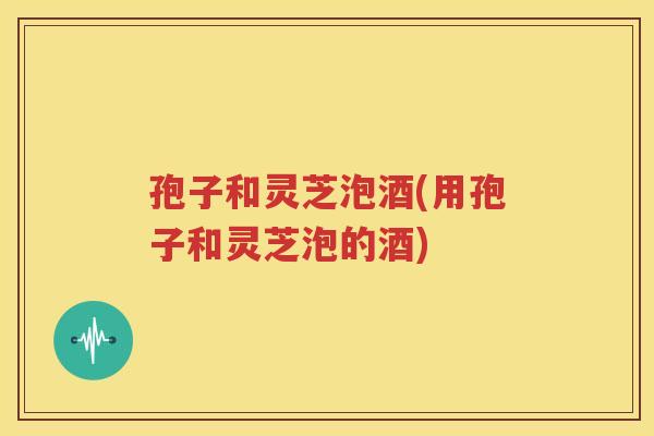 孢子和灵芝泡酒(用孢子和灵芝泡的酒)
