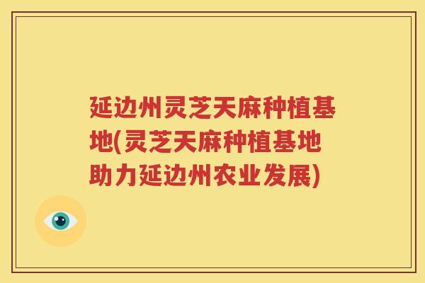 延边州灵芝天麻种植基地(灵芝天麻种植基地助力延边州农业发展)