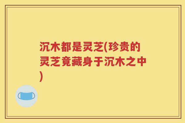 沉木都是灵芝(珍贵的灵芝竟藏身于沉木之中)
