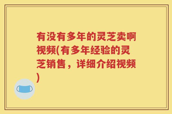 有没有多年的灵芝卖啊视频(有多年经验的灵芝销售，详细介绍视频)